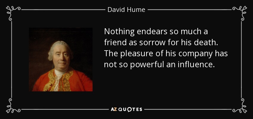 Nothing endears so much a friend as sorrow for his death. The pleasure of his company has not so powerful an influence. - David Hume