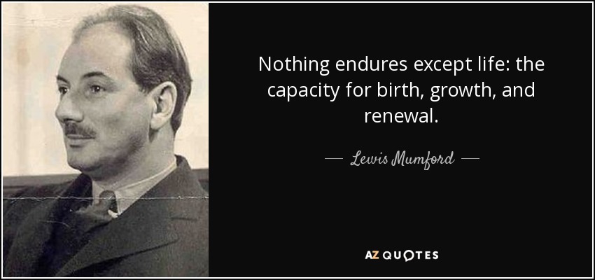 Nothing endures except life: the capacity for birth, growth, and renewal. - Lewis Mumford