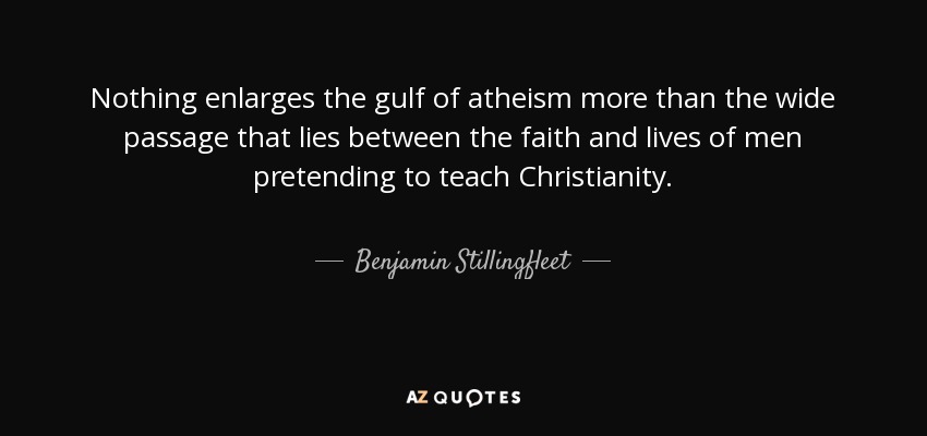 Nothing enlarges the gulf of atheism more than the wide passage that lies between the faith and lives of men pretending to teach Christianity. - Benjamin Stillingfleet