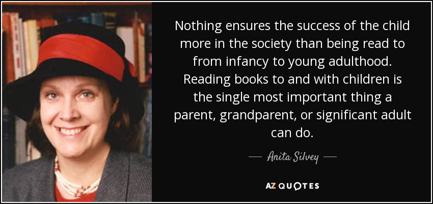 Nothing ensures the success of the child more in the society than being read to from infancy to young adulthood. Reading books to and with children is the single most important thing a parent, grandparent, or significant adult can do. - Anita Silvey