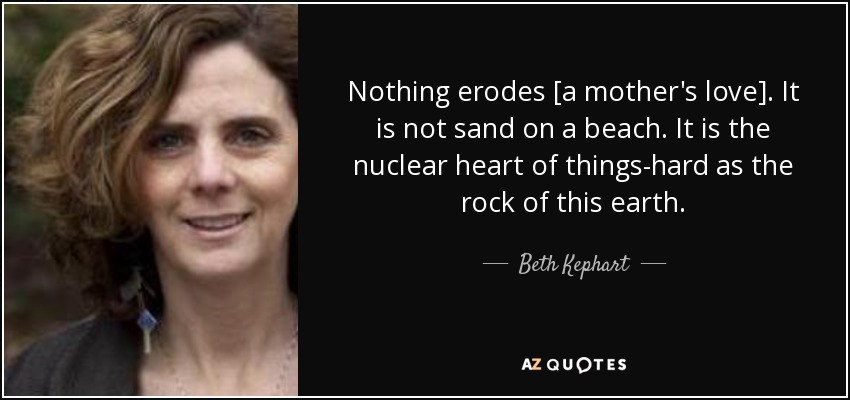 Nothing erodes [a mother's love]. It is not sand on a beach. It is the nuclear heart of things-hard as the rock of this earth. - Beth Kephart