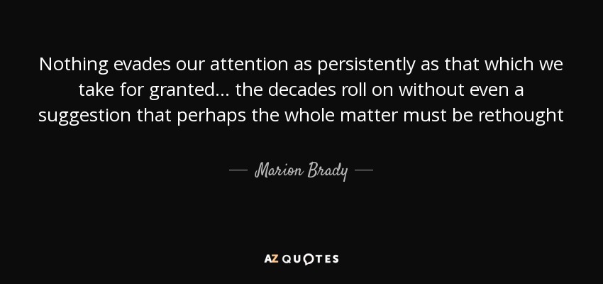 Nothing evades our attention as persistently as that which we take for granted... the decades roll on without even a suggestion that perhaps the whole matter must be rethought - Marion Brady