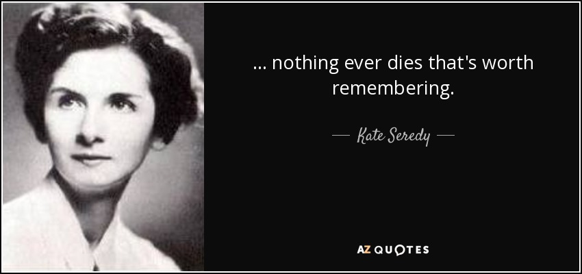 ... nothing ever dies that's worth remembering. - Kate Seredy