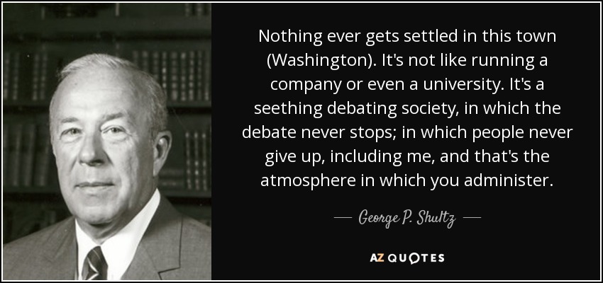 Nothing ever gets settled in this town (Washington). It's not like running a company or even a university. It's a seething debating society, in which the debate never stops; in which people never give up, including me, and that's the atmosphere in which you administer. - George P. Shultz