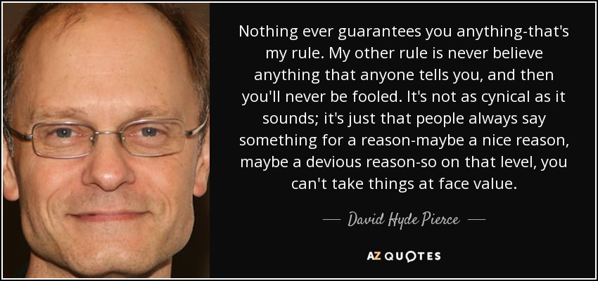 Nothing ever guarantees you anything-that's my rule. My other rule is never believe anything that anyone tells you, and then you'll never be fooled. It's not as cynical as it sounds; it's just that people always say something for a reason-maybe a nice reason, maybe a devious reason-so on that level, you can't take things at face value. - David Hyde Pierce