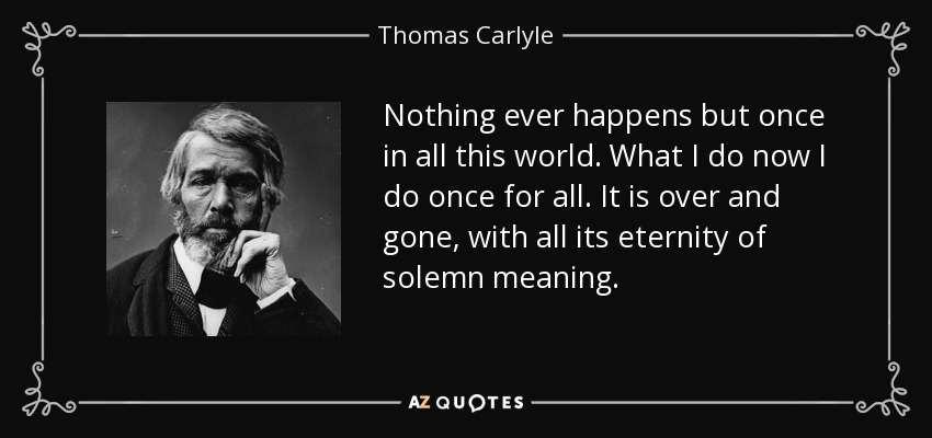 Nothing ever happens but once in all this world. What I do now I do once for all. It is over and gone, with all its eternity of solemn meaning. - Thomas Carlyle