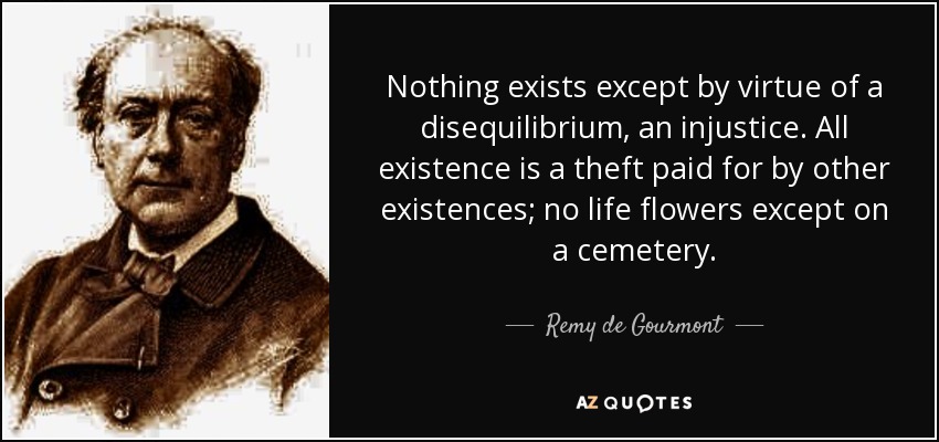 Nothing exists except by virtue of a disequilibrium, an injustice. All existence is a theft paid for by other existences; no life flowers except on a cemetery. - Remy de Gourmont