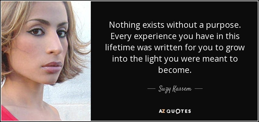 Nothing exists without a purpose. Every experience you have in this lifetime was written for you to grow into the light you were meant to become. - Suzy Kassem