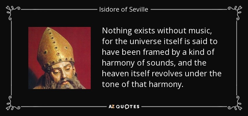 Nothing exists without music, for the universe itself is said to have been framed by a kind of harmony of sounds, and the heaven itself revolves under the tone of that harmony. - Isidore of Seville