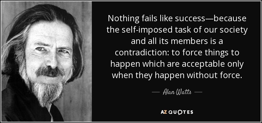Nothing fails like success—because the self-imposed task of our society and all its members is a contradiction: to force things to happen which are acceptable only when they happen without force. - Alan Watts