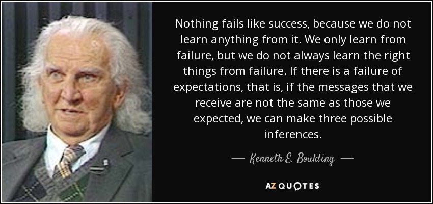 Nothing fails like success, because we do not learn anything from it. We only learn from failure, but we do not always learn the right things from failure. If there is a failure of expectations, that is, if the messages that we receive are not the same as those we expected, we can make three possible inferences. - Kenneth E. Boulding