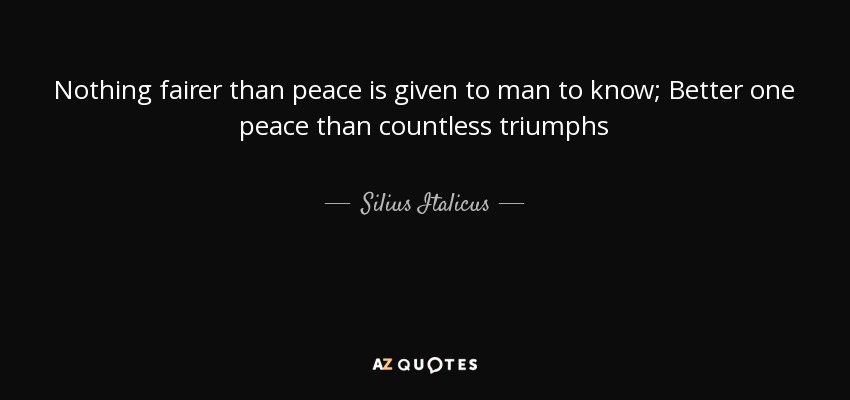 Nothing fairer than peace is given to man to know; Better one peace than countless triumphs - Silius Italicus