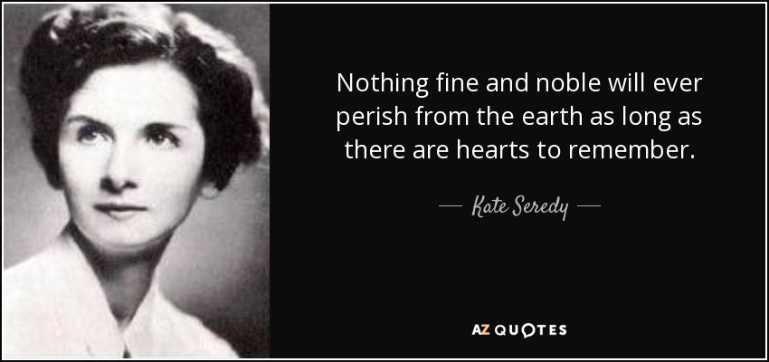 Nothing fine and noble will ever perish from the earth as long as there are hearts to remember. - Kate Seredy