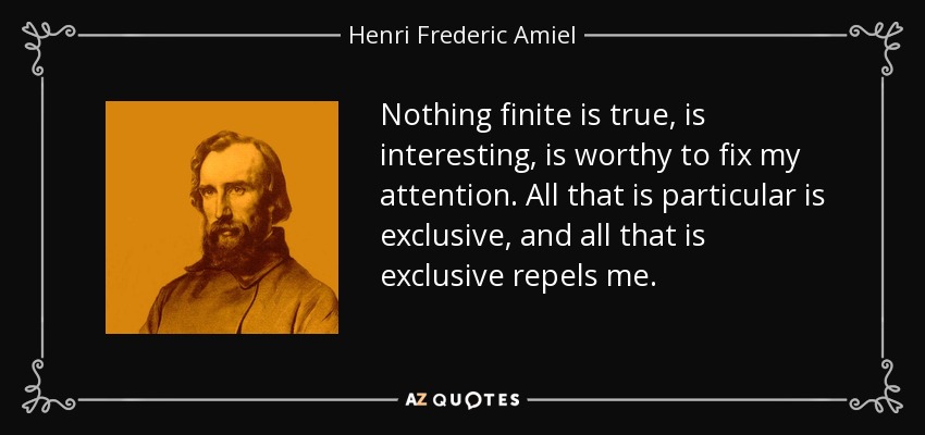 Nothing finite is true, is interesting, is worthy to fix my attention. All that is particular is exclusive, and all that is exclusive repels me. - Henri Frederic Amiel