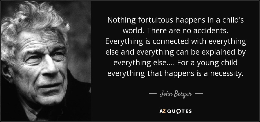 Nothing fortuitous happens in a child's world. There are no accidents. Everything is connected with everything else and everything can be explained by everything else. . . . For a young child everything that happens is a necessity. - John Berger