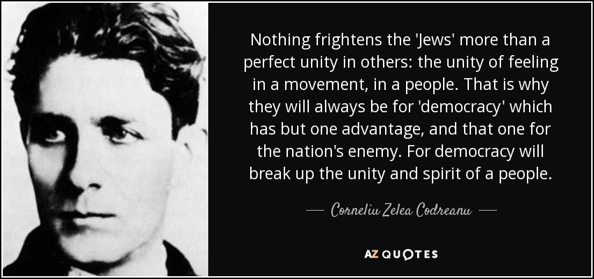Nothing frightens the 'Jews' more than a perfect unity in others: the unity of feeling in a movement, in a people. That is why they will always be for 'democracy' which has but one advantage, and that one for the nation's enemy. For democracy will break up the unity and spirit of a people. - Corneliu Zelea Codreanu