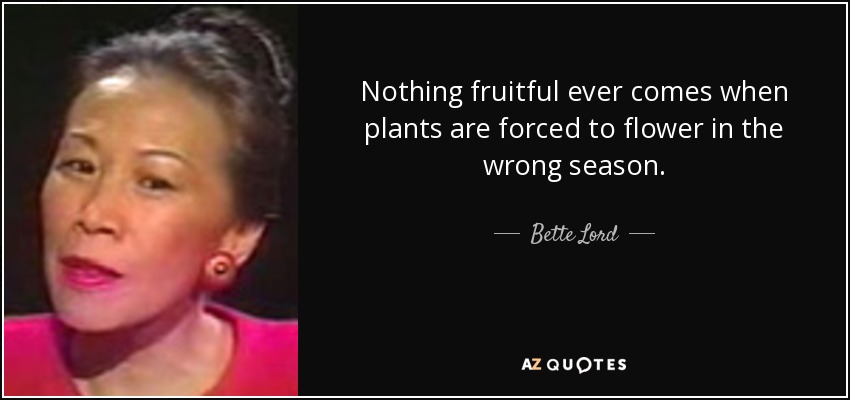 Nothing fruitful ever comes when plants are forced to flower in the wrong season. - Bette Lord