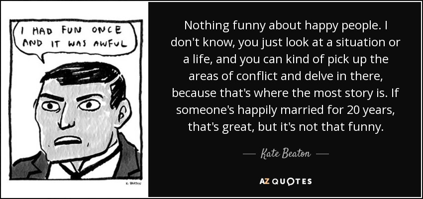 Nothing funny about happy people. I don't know, you just look at a situation or a life, and you can kind of pick up the areas of conflict and delve in there, because that's where the most story is. If someone's happily married for 20 years, that's great, but it's not that funny. - Kate Beaton