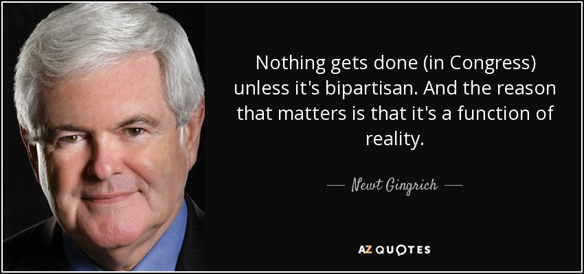 Nothing gets done (in Congress) unless it's bipartisan. And the reason that matters is that it's a function of reality. - Newt Gingrich