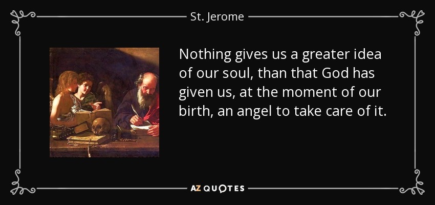Nothing gives us a greater idea of our soul, than that God has given us, at the moment of our birth, an angel to take care of it. - St. Jerome