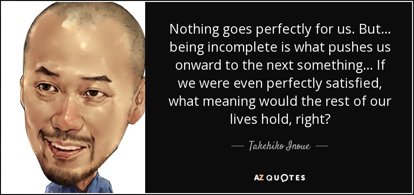 Nothing goes perfectly for us. But... being incomplete is what pushes us onward to the next something... If we were even perfectly satisfied, what meaning would the rest of our lives hold, right? - Takehiko Inoue