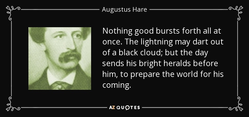 Nothing good bursts forth all at once. The lightning may dart out of a black cloud; but the day sends his bright heralds before him, to prepare the world for his coming. - Augustus Hare