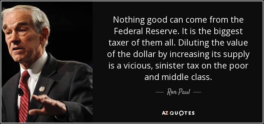 Nothing good can come from the Federal Reserve. It is the biggest taxer of them all. Diluting the value of the dollar by increasing its supply is a vicious, sinister tax on the poor and middle class. - Ron Paul