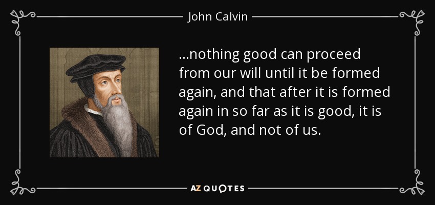 ...nothing good can proceed from our will until it be formed again, and that after it is formed again in so far as it is good, it is of God, and not of us. - John Calvin