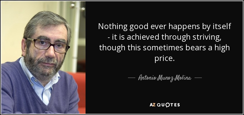 Nothing good ever happens by itself - it is achieved through striving, though this sometimes bears a high price. - Antonio Munoz Molina