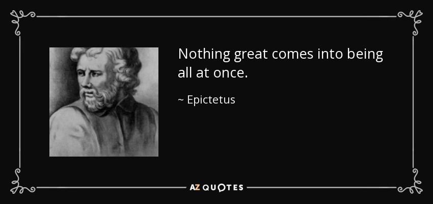 Nothing great comes into being all at once. - Epictetus