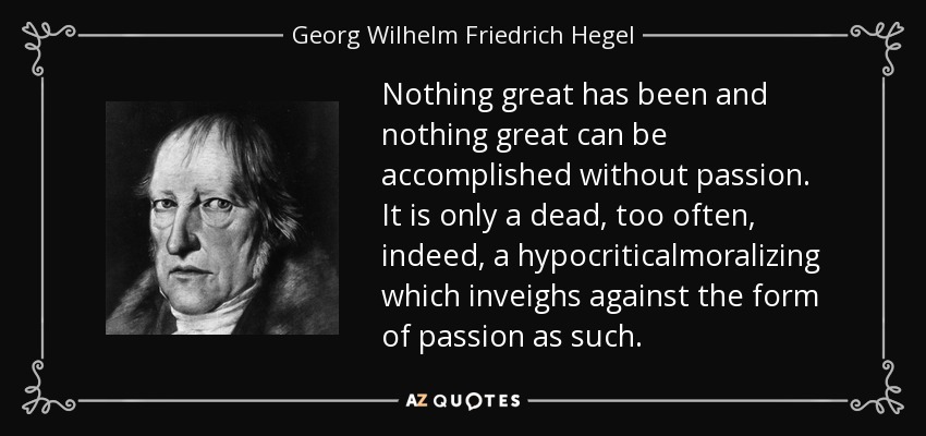 Nothing great has been and nothing great can be accomplished without passion. It is only a dead, too often, indeed, a hypocriticalmoralizing which inveighs against the form of passion as such. - Georg Wilhelm Friedrich Hegel