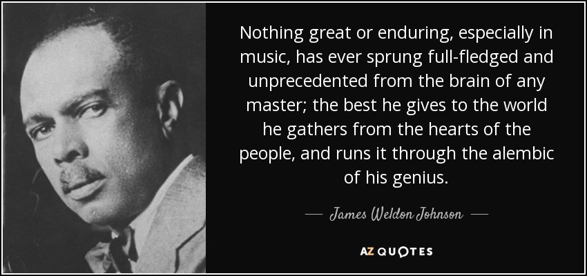 Nothing great or enduring, especially in music, has ever sprung full-fledged and unprecedented from the brain of any master; the best he gives to the world he gathers from the hearts of the people, and runs it through the alembic of his genius. - James Weldon Johnson