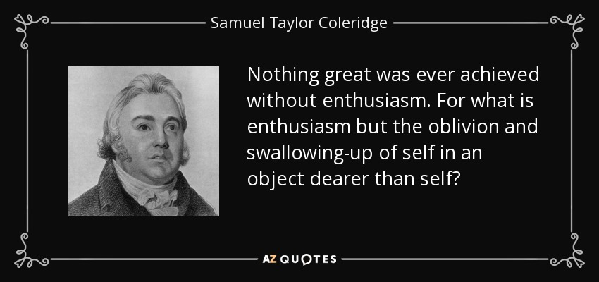 Nothing great was ever achieved without enthusiasm. For what is enthusiasm but the oblivion and swallowing-up of self in an object dearer than self? - Samuel Taylor Coleridge