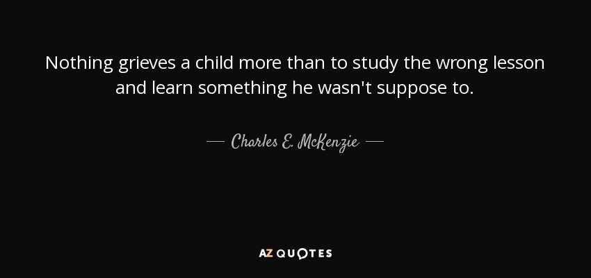 Nothing grieves a child more than to study the wrong lesson and learn something he wasn't suppose to. - Charles E. McKenzie