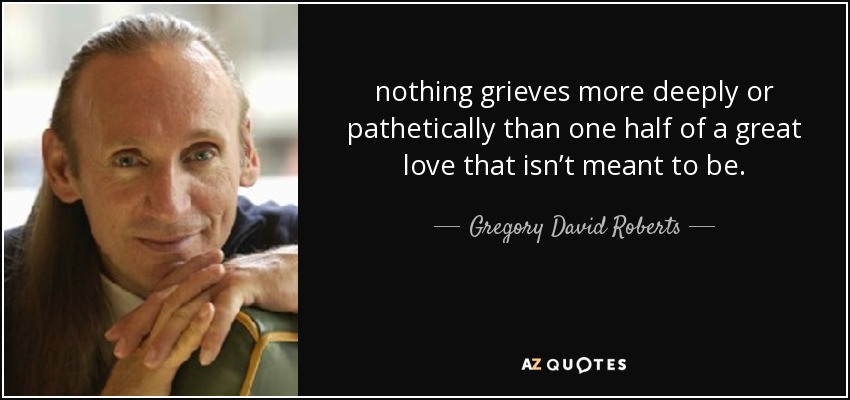 nothing grieves more deeply or pathetically than one half of a great love that isn’t meant to be. - Gregory David Roberts