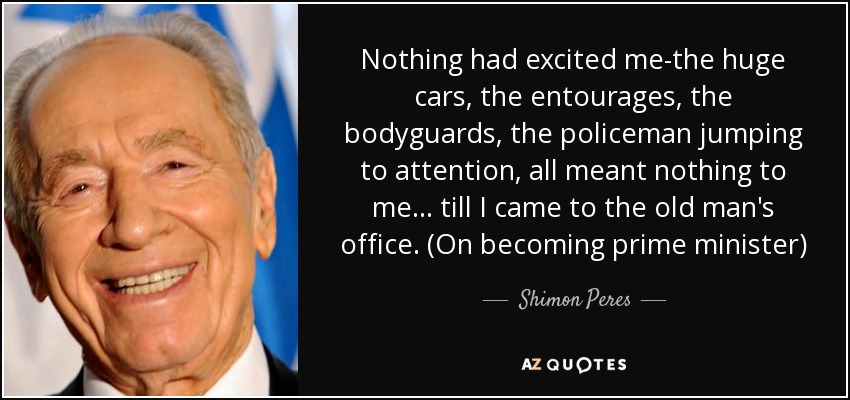 Nothing had excited me-the huge cars, the entourages, the bodyguards, the policeman jumping to attention, all meant nothing to me ... till I came to the old man's office. (On becoming prime minister) - Shimon Peres