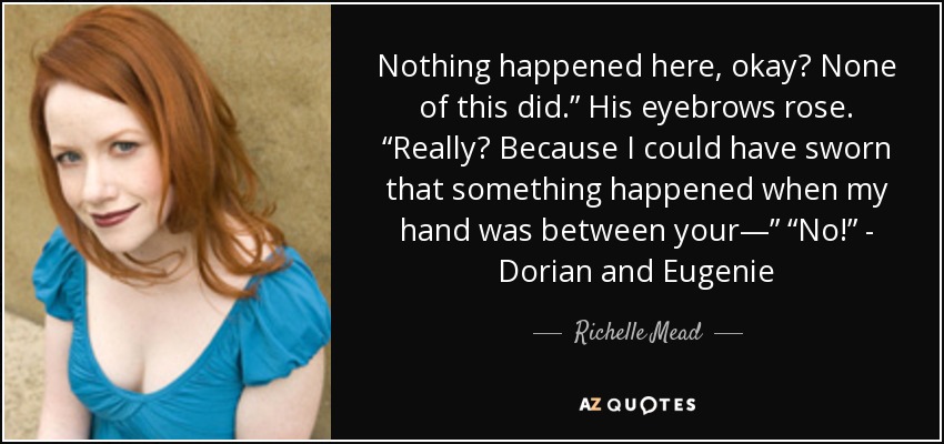 Nothing happened here, okay? None of this did.” His eyebrows rose. “Really? Because I could have sworn that something happened when my hand was between your—” “No!” - Dorian and Eugenie - Richelle Mead