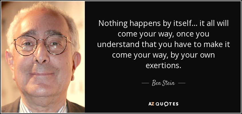 Nothing happens by itself... it all will come your way, once you understand that you have to make it come your way, by your own exertions. - Ben Stein