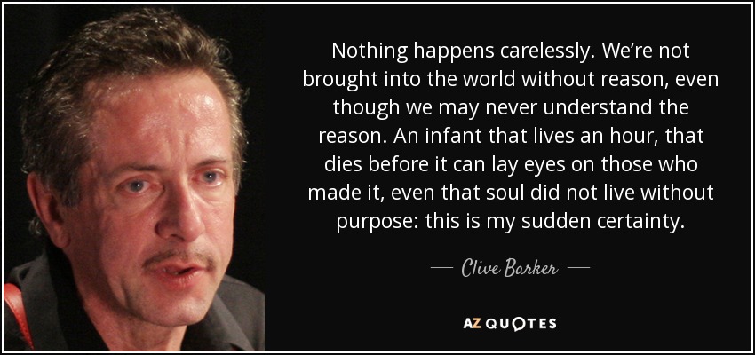 Nothing happens carelessly. We’re not brought into the world without reason, even though we may never understand the reason. An infant that lives an hour, that dies before it can lay eyes on those who made it, even that soul did not live without purpose: this is my sudden certainty. - Clive Barker