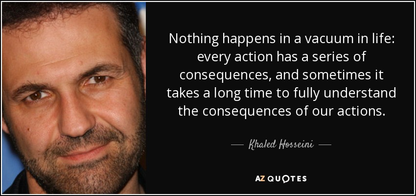 Nothing happens in a vacuum in life: every action has a series of consequences, and sometimes it takes a long time to fully understand the consequences of our actions. - Khaled Hosseini
