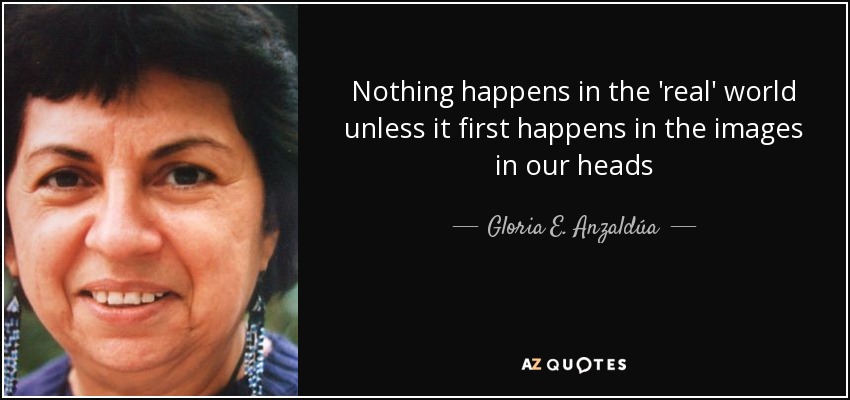 Nothing happens in the 'real' world unless it first happens in the images in our heads - Gloria E. Anzaldúa