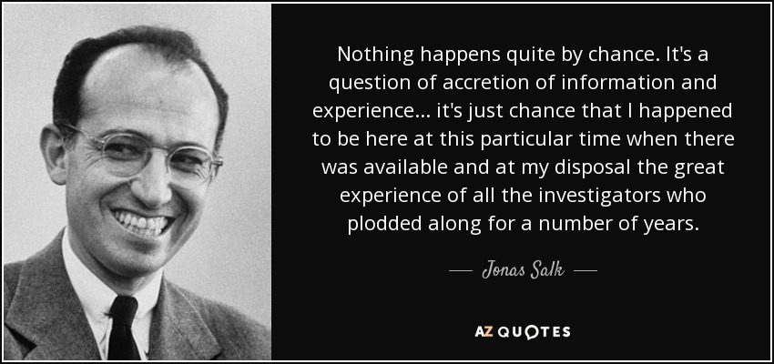 Nothing happens quite by chance. It's a question of accretion of information and experience ... it's just chance that I happened to be here at this particular time when there was available and at my disposal the great experience of all the investigators who plodded along for a number of years. - Jonas Salk