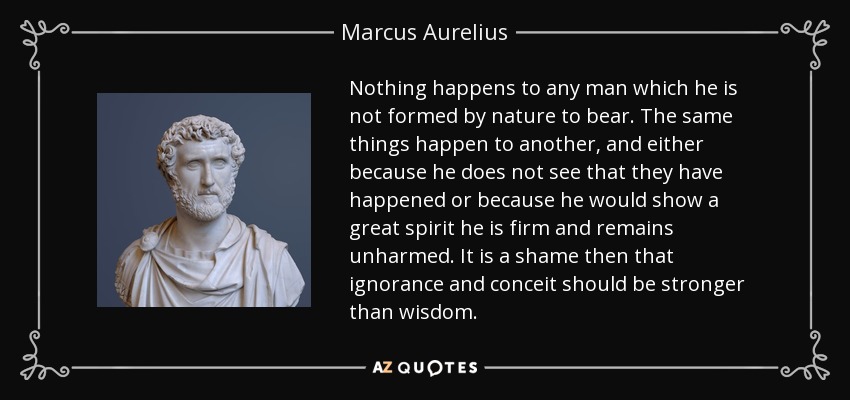 Nothing happens to any man which he is not formed by nature to bear. The same things happen to another, and either because he does not see that they have happened or because he would show a great spirit he is firm and remains unharmed. It is a shame then that ignorance and conceit should be stronger than wisdom. - Marcus Aurelius