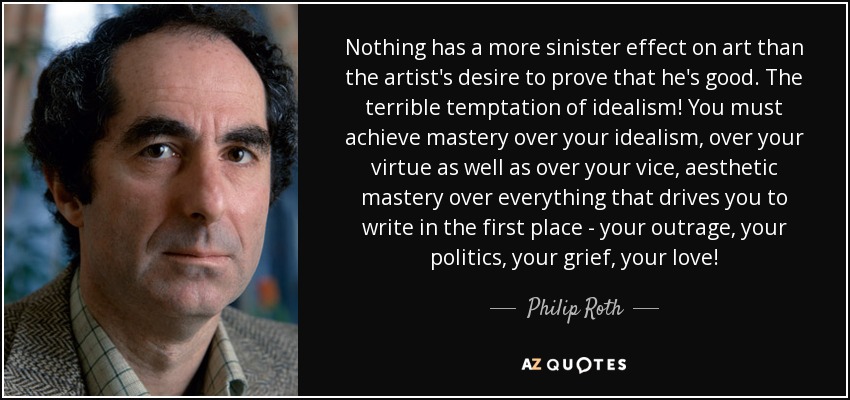 Nothing has a more sinister effect on art than the artist's desire to prove that he's good. The terrible temptation of idealism! You must achieve mastery over your idealism, over your virtue as well as over your vice, aesthetic mastery over everything that drives you to write in the first place - your outrage, your politics, your grief, your love! - Philip Roth