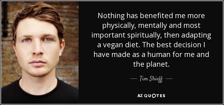 Nothing has benefited me more physically, mentally and most important spiritually, then adapting a vegan diet. The best decision I have made as a human for me and the planet. - Tim Shieff