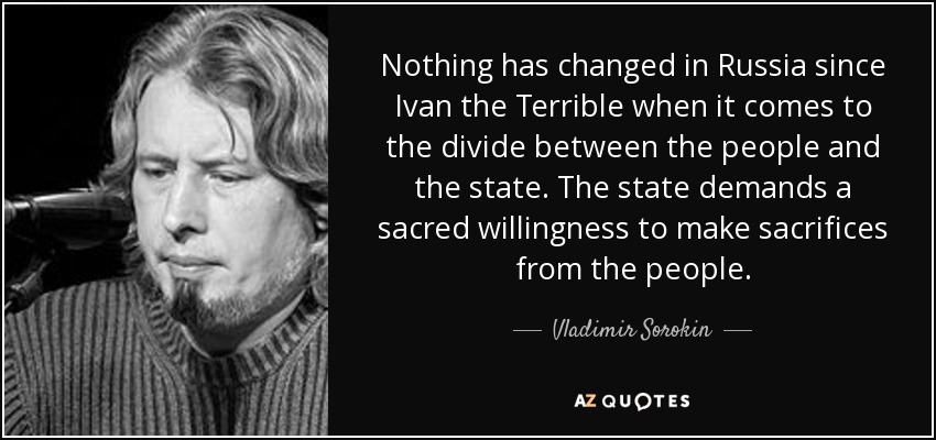 Nothing has changed in Russia since Ivan the Terrible when it comes to the divide between the people and the state. The state demands a sacred willingness to make sacrifices from the people. - Vladimir Sorokin