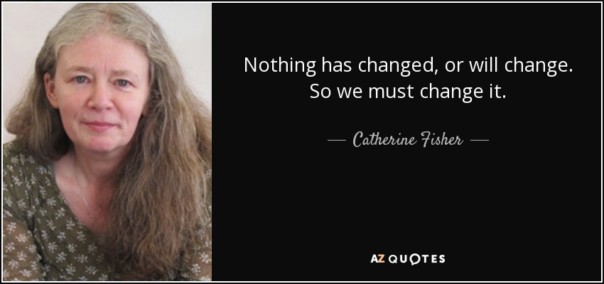 Nothing has changed, or will change. So we must change it. - Catherine Fisher