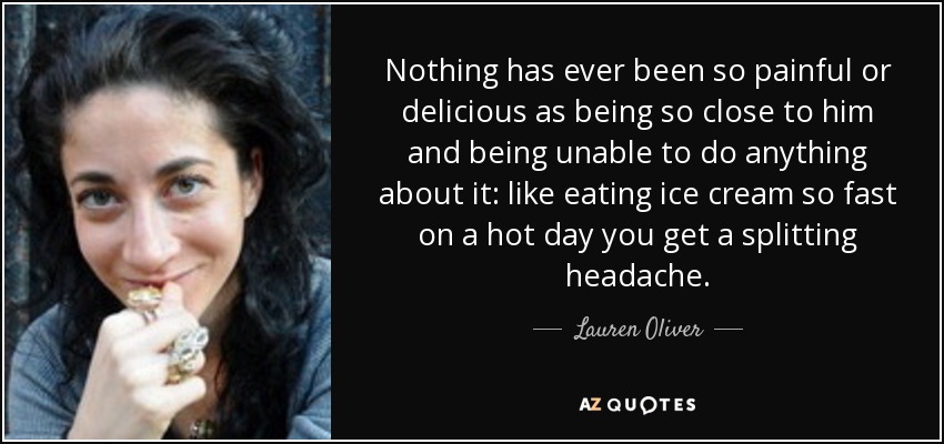 Nothing has ever been so painful or delicious as being so close to him and being unable to do anything about it: like eating ice cream so fast on a hot day you get a splitting headache. - Lauren Oliver