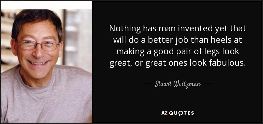 Nothing has man invented yet that will do a better job than heels at making a good pair of legs look great, or great ones look fabulous. - Stuart Weitzman