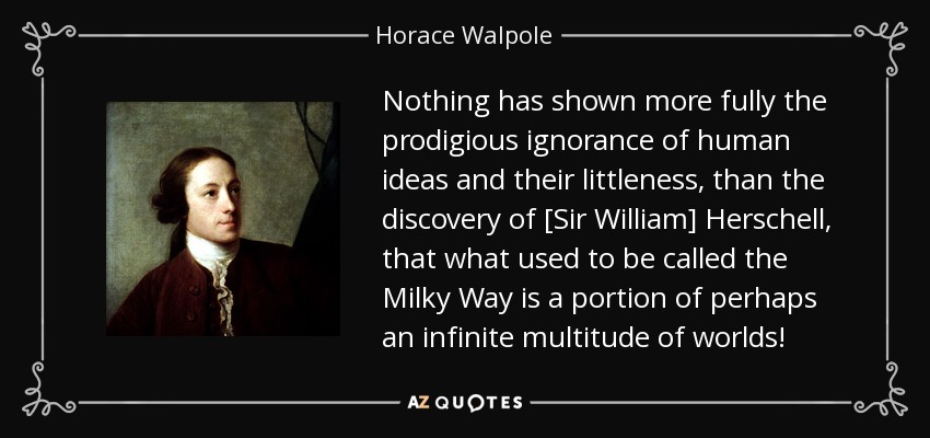 Nothing has shown more fully the prodigious ignorance of human ideas and their littleness, than the discovery of [Sir William] Herschell, that what used to be called the Milky Way is a portion of perhaps an infinite multitude of worlds! - Horace Walpole